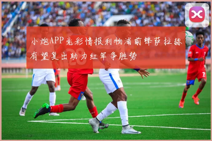 小炮APP竞彩情报利物浦前锋萨拉赫有望复出助力红军争胜势