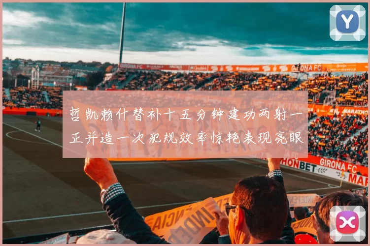 哲凯赖什替补十五分钟建功两射一正并造一次犯规效率惊艳表现亮眼