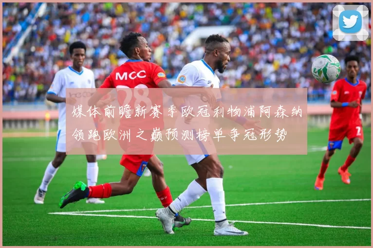 媒体前瞻新赛季欧冠利物浦阿森纳领跑欧洲之巅预测榜单争冠形势